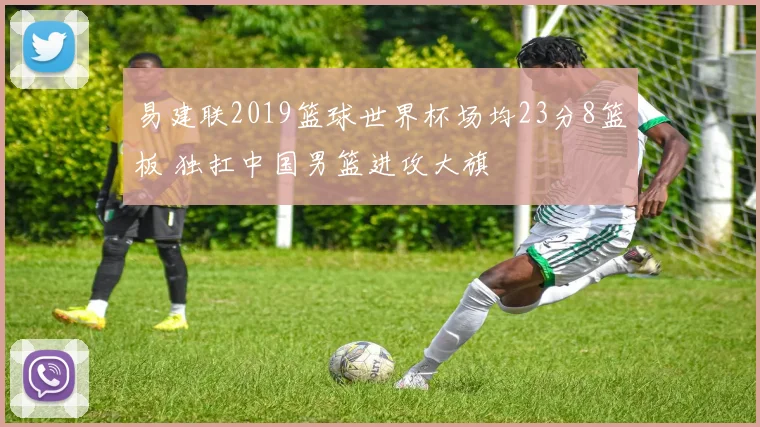 易建联2019篮球世界杯场均23分8篮板 独扛中国男篮进攻大旗