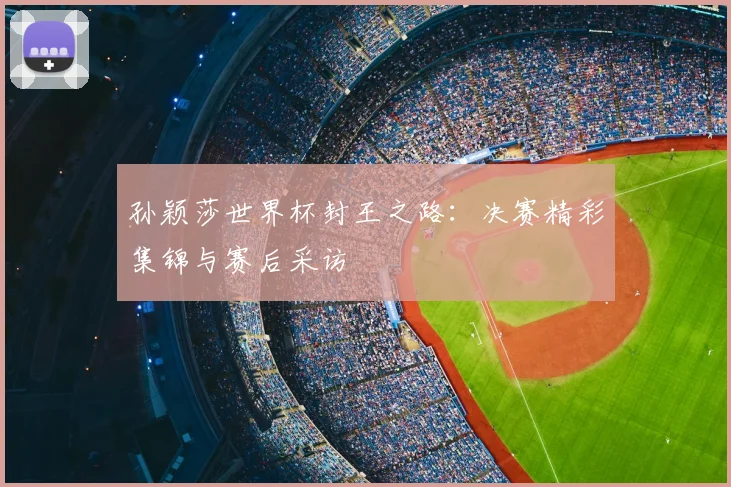 孙颖莎世界杯封王之路：决赛精彩集锦与赛后采访