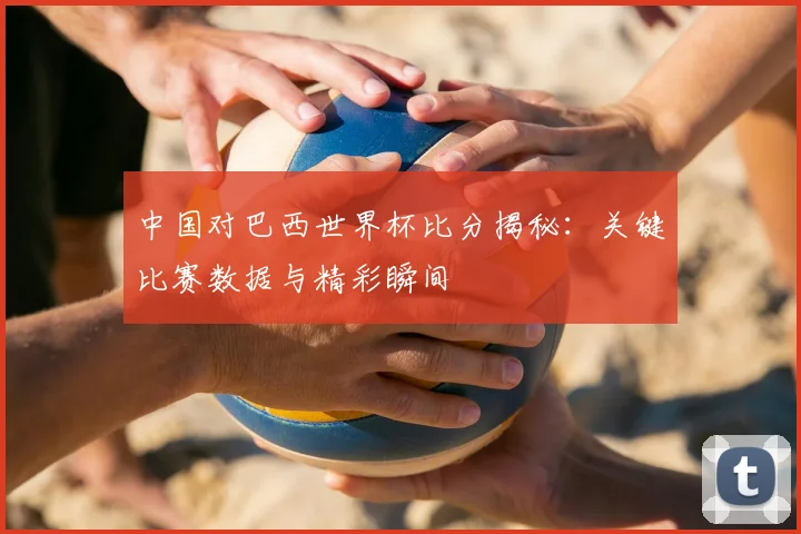 中国对巴西世界杯比分揭秘：关键比赛数据与精彩瞬间