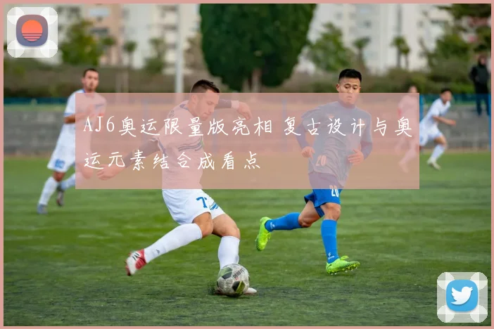 AJ6奥运限量版亮相 复古设计与奥运元素结合成看点