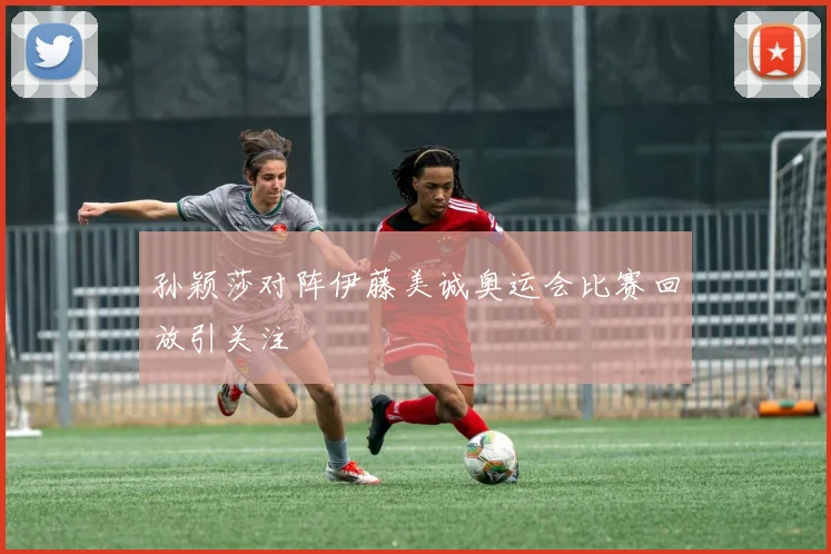 孙颖莎对阵伊藤美诚奥运会比赛回放引关注